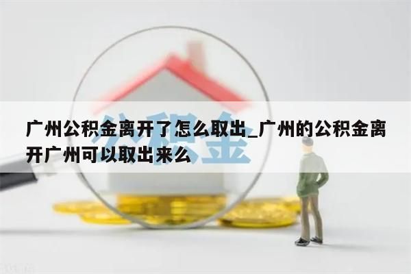 广州公积金离开了怎么取出_广州的公积金离开广州可以取出来么