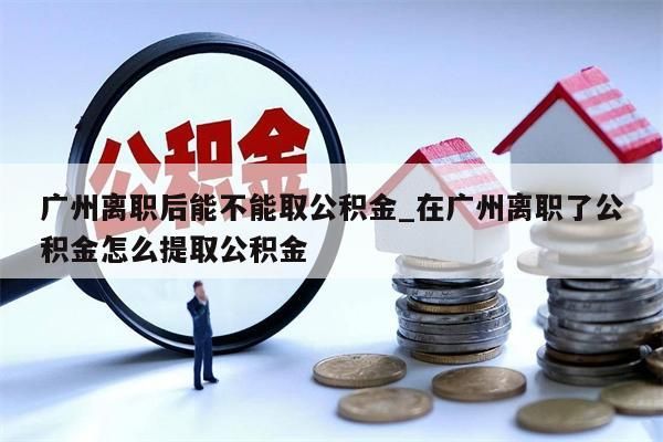 广州离职后能不能取公积金_在广州离职了公积金怎么提取公积金