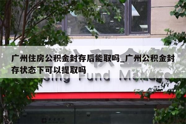 广州住房公积金封存后能取吗_广州公积金封存状态下可以提取吗