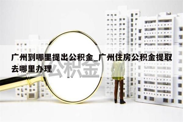 广州到哪里提出公积金_广州住房公积金提取去哪里办理