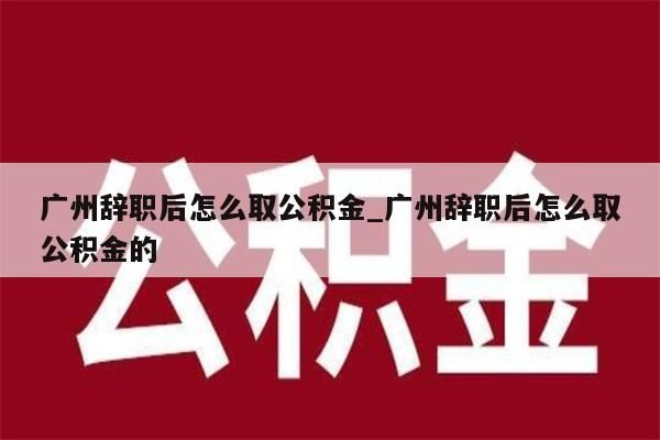 广州辞职后怎么取公积金_广州辞职后怎么取公积金的