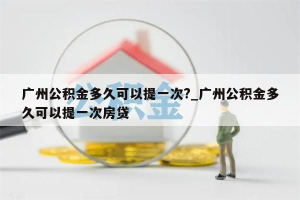 广州公积金多久可以提一次?_广州公积金多久可以提一次房贷